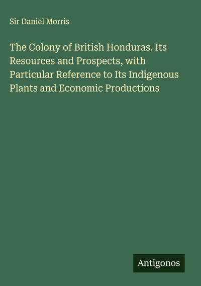 The Colony of British Honduras. Its Resources and Prospects, with Particular Reference to Its Indigenous Plants and Economic Productions