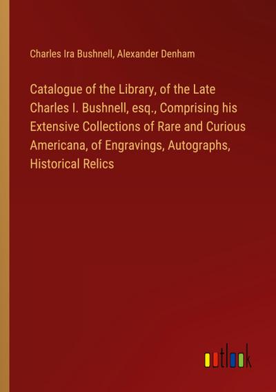 Catalogue of the Library, of the Late Charles I. Bushnell, esq., Comprising his Extensive Collections of Rare and Curious Americana, of Engravings, Autographs, Historical Relics