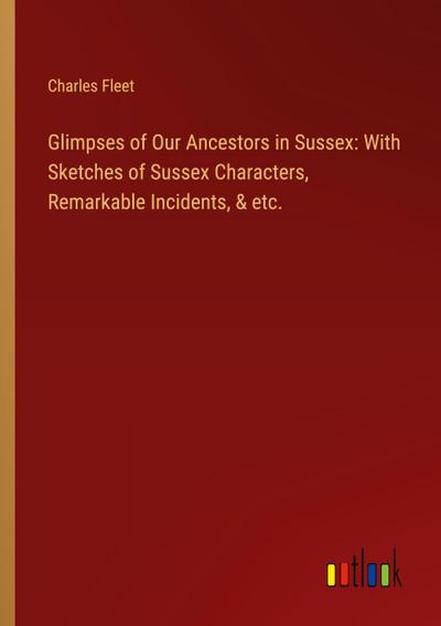Glimpses of Our Ancestors in Sussex: With Sketches of Sussex Characters, Remarkable Incidents, & etc.