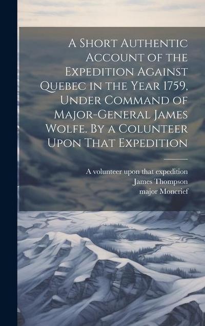 A Short Authentic Account of the Expedition Against Quebec in the Year 1759, Under Command of Major-General James Wolfe. By a Colunteer Upon That Expedition