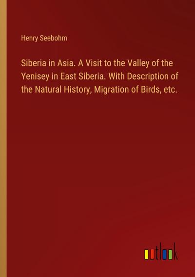 Siberia in Asia. A Visit to the Valley of the Yenisey in East Siberia. With Description of the Natural History, Migration of Birds, etc.