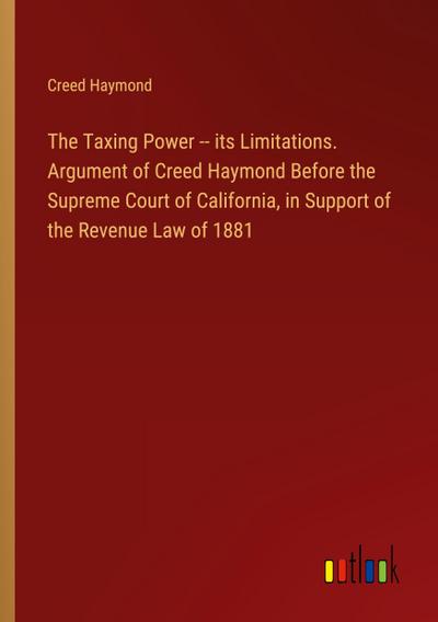 The Taxing Power -- its Limitations. Argument of Creed Haymond Before the Supreme Court of California, in Support of the Revenue Law of 1881