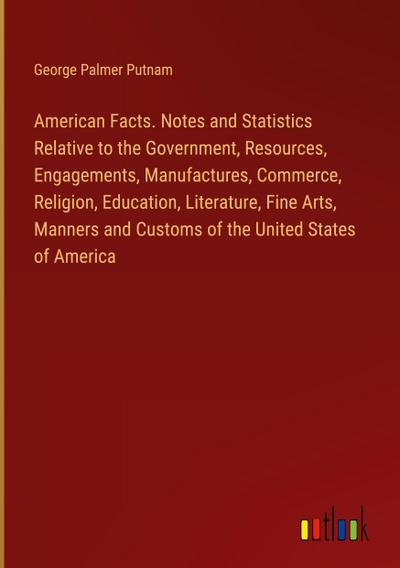 American Facts. Notes and Statistics Relative to the Government, Resources, Engagements, Manufactures, Commerce, Religion, Education, Literature, Fine Arts, Manners and Customs of the United States of America