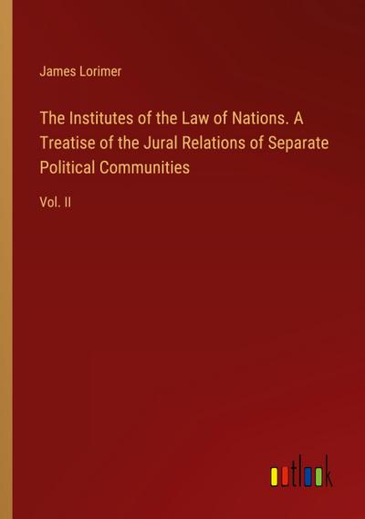 The Institutes of the Law of Nations. A Treatise of the Jural Relations of Separate Political Communities