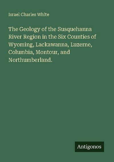 The Geology of the Susquehanna River Region in the Six Counties of Wyoming, Lackawanna, Luzerne, Columbia, Montour, and Northumberland.