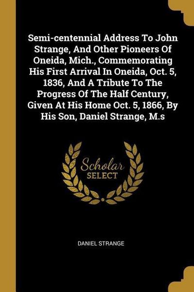 Semi-centennial Address To John Strange, And Other Pioneers Of Oneida, Mich., Commemorating His First Arrival In Oneida, Oct. 5, 1836, And A Tribute T