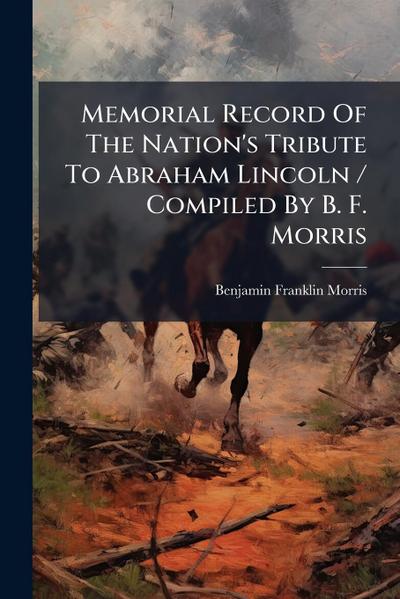 Memorial Record Of The Nation’s Tribute To Abraham Lincoln / Compiled By B. F. Morris
