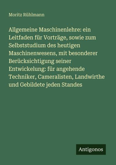 Allgemeine Maschinenlehre: ein Leitfaden für Vorträge, sowie zum Selbststudium des heutigen Maschinenwesens, mit besonderer Berücksichtigung seiner Entwickelung: für angehende Techniker, Cameralisten, Landwirthe und Gebildete jeden Standes