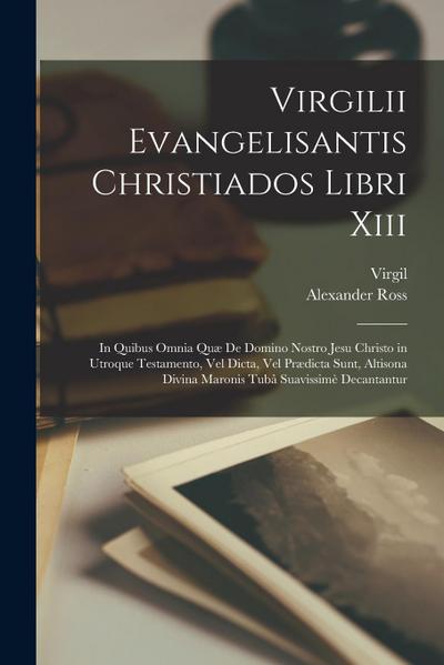 Virgilii Evangelisantis Christiados Libri Xiii: In Quibus Omnia Quæ De Domino Nostro Jesu Christo in Utroque Testamento, Vel Dicta, Vel Prædicta Sunt