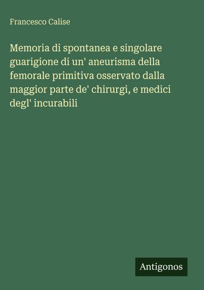 Memoria di spontanea e singolare guarigione di un’ aneurisma della femorale primitiva osservato dalla maggior parte de’ chirurgi, e medici degl’ incurabili