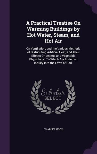 A Practical Treatise On Warming Buildings by Hot Water, Steam, and Hot Air: On Ventilation, and the Various Methods of Distributing Artificial Heat, a