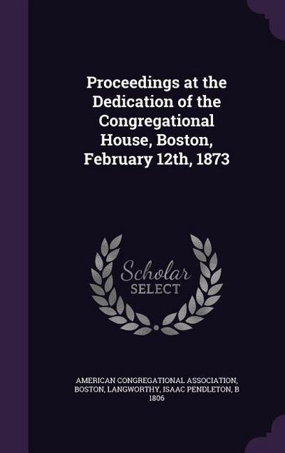 Proceedings at the Dedication of the Congregational House, Boston, February 12th, 1873