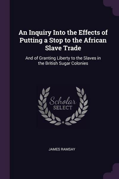 An Inquiry Into the Effects of Putting a Stop to the African Slave Trade: And of Granting Liberty to the Slaves in the British Sugar Colonies