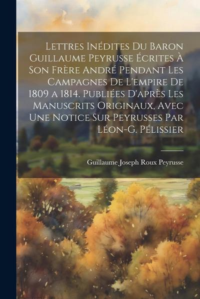 Lettres Inédites Du Baron Guillaume Peyrusse Écrites À Son Frère André Pendant Les Campagnes De L’empire De 1809 a 1814. Publiées D’après Les Manuscri