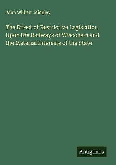 The Effect of Restrictive Legislation Upon the Railways of Wisconsin and the Material Interests of the State