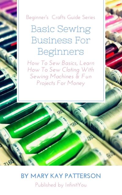 Basic Sewing Business For Beginners: How To Sew Basics, Learn How To Sew Cloting With Sewing Machines & Fun Projects For Money  Beginner’s  Crafts Guide Series (Beginner’s Crafts Guide Series)