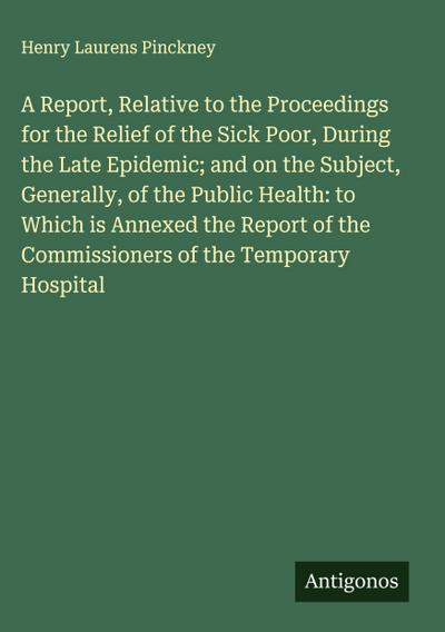 A Report, Relative to the Proceedings for the Relief of the Sick Poor, During the Late Epidemic; and on the Subject, Generally, of the Public Health: to Which is Annexed the Report of the Commissioners of the Temporary Hospital