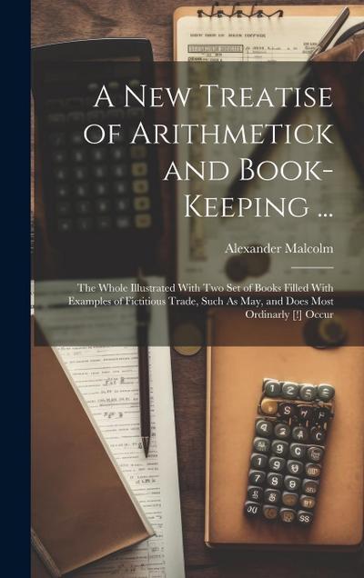 A New Treatise of Arithmetick and Book-Keeping ...: The Whole Illustrated With Two Set of Books Filled With Examples of Fictitious Trade, Such As May