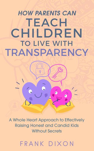 How Parents Can Teach Children to Live With Transparency: A Whole Heart Approach to Effectively Raising Honest and Candid Kids Without Secrets (Best Parenting Books For Becoming Good Parents, #4)