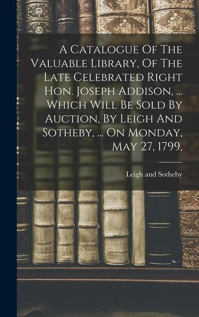A Catalogue Of The Valuable Library, Of The Late Celebrated Right Hon. Joseph Addison, ... Which Will Be Sold By Auction, By Leigh And Sotheby, ... On Monday, May 27, 1799