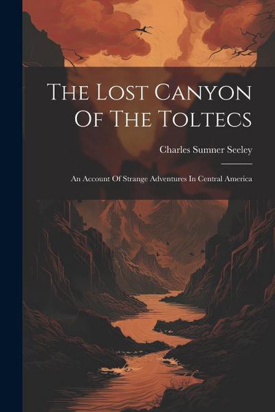 The Lost Canyon Of The Toltecs: An Account Of Strange Adventures In Central America
