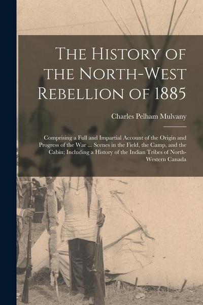 The History of the North-West Rebellion of 1885: Comprising a Full and Impartial Account of the Origin and Progress of the War ... Scenes in the Field