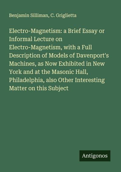 Electro-Magnetism: a Brief Essay or Informal Lecture on Electro-Magnetism, with a Full Description of Models of Davenport’s Machines, as Now Exhibited in New York and at the Masonic Hall, Philadelphia, also Other Interesting Matter on this Subject