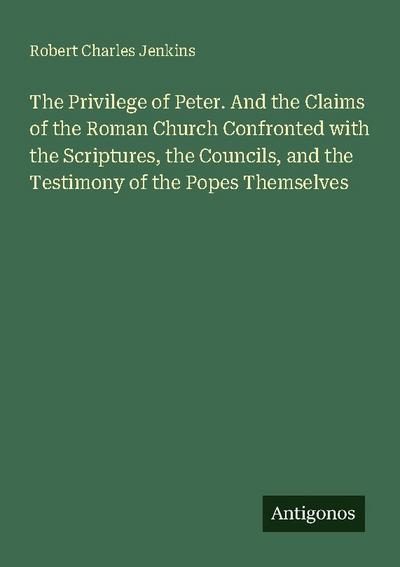 The Privilege of Peter. And the Claims of the Roman Church Confronted with the Scriptures, the Councils, and the Testimony of the Popes Themselves