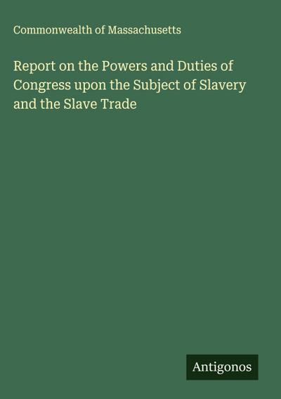 Report on the Powers and Duties of Congress upon the Subject of Slavery and the Slave Trade