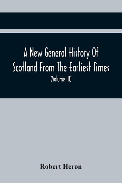 A New General History Of Scotland From The Earliest Times, To The Aera Of The Abolition Of The Hereditary Jurisdictions Of Subjects In Scotland In The Year 1748 (Volume Iii)