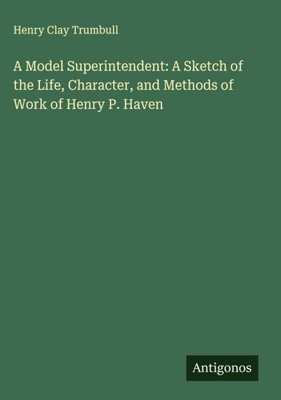 A Model Superintendent: A Sketch of the Life, Character, and Methods of Work of Henry P. Haven