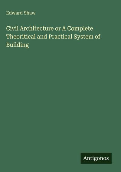 Civil Architecture or A Complete Theoritical and Practical System of Building