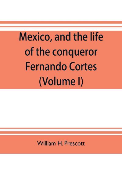Mexico, and the life of the conqueror Fernando Cortes (Volume I)