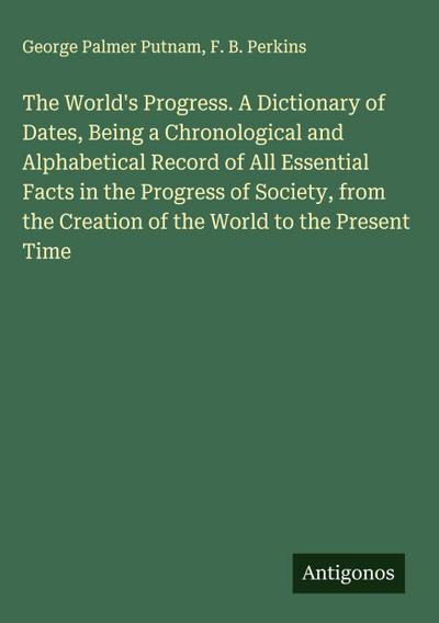 The World’s Progress. A Dictionary of Dates, Being a Chronological and Alphabetical Record of All Essential Facts in the Progress of Society, from the Creation of the World to the Present Time