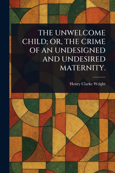 The Unwelcome Child; Or, the Crime of an Undesigned and Undesired Maternity.