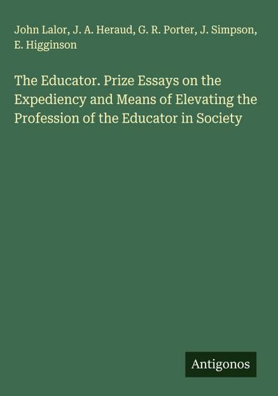 The Educator. Prize Essays on the Expediency and Means of Elevating the Profession of the Educator in Society