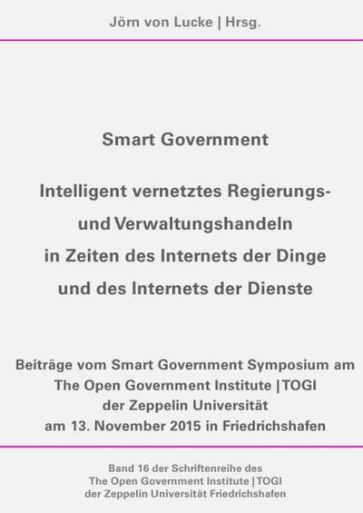 Schriftenreihe des The Open Government Institute | TOGI der Zeppelin... / Smart Government - Intelligent vernetztes Regierungs- und Verwaltungshandeln in Zeiten des Internets der Dinge und des Internets der Dienste