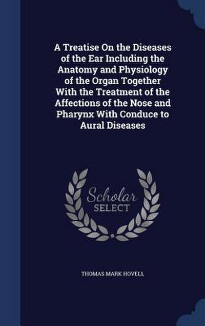 A Treatise On the Diseases of the Ear Including the Anatomy and Physiology of the Organ Together With the Treatment of the Affections of the Nose and Pharynx With Conduce to Aural Diseases