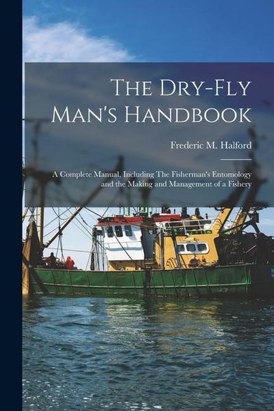 The Dry-fly Man’s Handbook; a Complete Manual, Including The Fisherman’s Entomology and the Making and Management of a Fishery