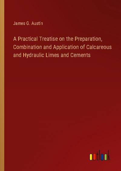 A Practical Treatise on the Preparation, Combination and Application of Calcareous and Hydraulic Limes and Cements