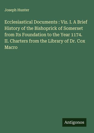 Ecclesiastical Documents : Viz. I. A Brief History of the Bishoprick of Somerset from Its Foundation to the Year 1174. II. Charters from the Library of Dr. Cox Macro