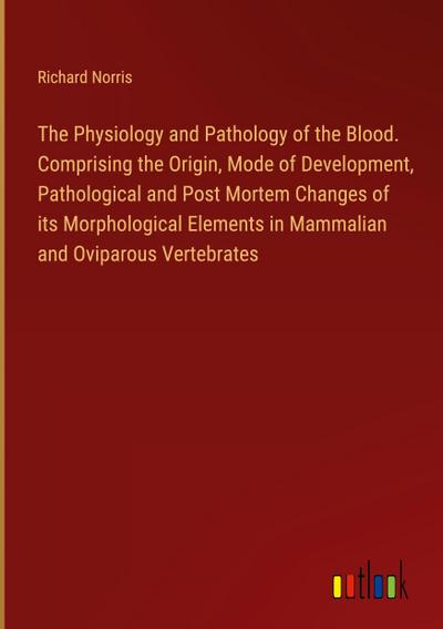 The Physiology and Pathology of the Blood. Comprising the Origin, Mode of Development, Pathological and Post Mortem Changes of its Morphological Elements in Mammalian and Oviparous Vertebrates