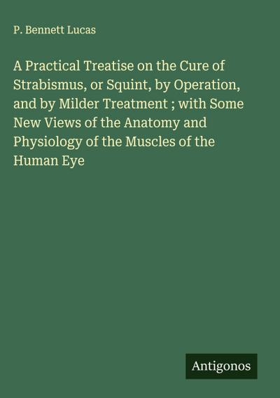 A Practical Treatise on the Cure of Strabismus, or Squint, by Operation, and by Milder Treatment ; with Some New Views of the Anatomy and Physiology of the Muscles of the Human Eye