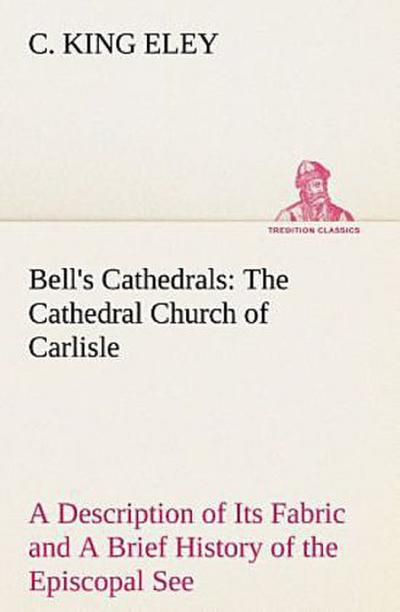 Bell’s Cathedrals: The Cathedral Church of Carlisle A Description of Its Fabric and A Brief History of the Episcopal See