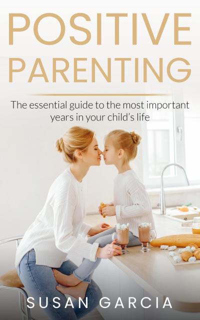 POSITIVE PARENTING: The Essential Guide To The Most Important Years of Your Child’s Life
