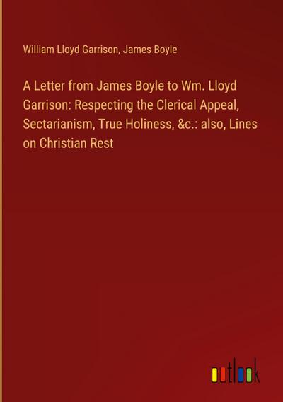 A Letter from James Boyle to Wm. Lloyd Garrison: Respecting the Clerical Appeal, Sectarianism, True Holiness, &c.: also, Lines on Christian Rest
