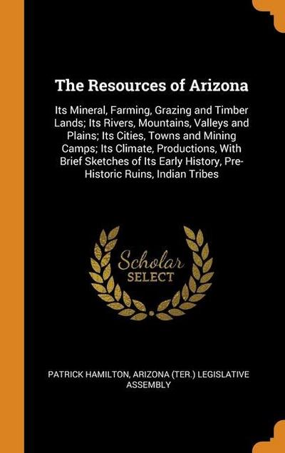 The Resources of Arizona: Its Mineral, Farming, Grazing and Timber Lands; Its Rivers, Mountains, Valleys and Plains; Its Cities, Towns and Minin