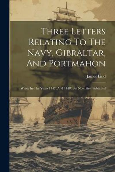 Three Letters Relating To The Navy, Gibraltar, And Portmahon: Wrote In The Years 1747, And 1748. But Now First Published