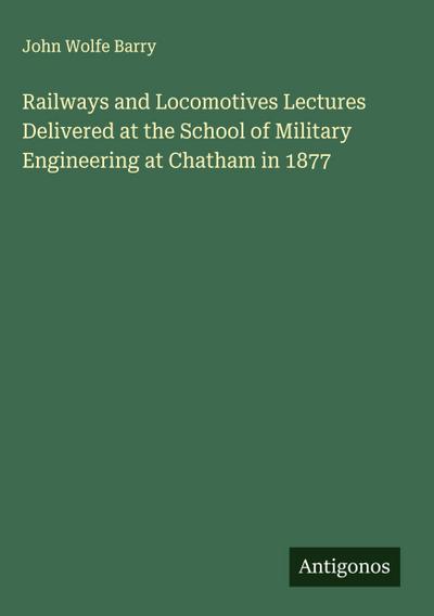 Railways and Locomotives Lectures Delivered at the School of Military Engineering at Chatham in 1877