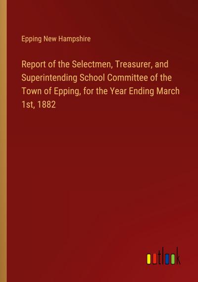 Report of the Selectmen, Treasurer, and Superintending School Committee of the Town of Epping, for the Year Ending March 1st, 1882